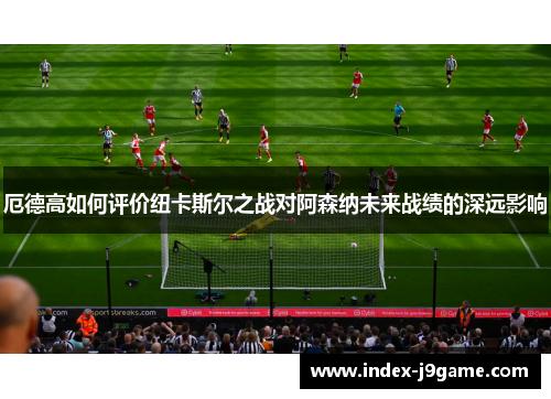 厄德高如何评价纽卡斯尔之战对阿森纳未来战绩的深远影响