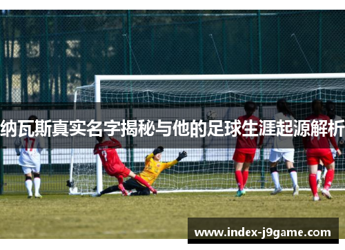 纳瓦斯真实名字揭秘与他的足球生涯起源解析