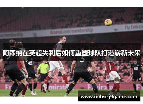 阿森纳在英超失利后如何重塑球队打造崭新未来