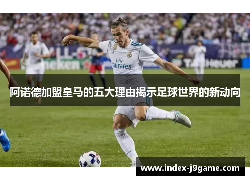 阿诺德加盟皇马的五大理由揭示足球世界的新动向