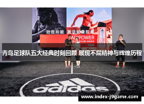 青岛足球队五大经典时刻回顾 展现不屈精神与辉煌历程