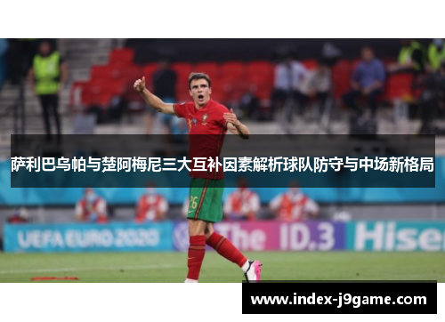 萨利巴乌帕与楚阿梅尼三大互补因素解析球队防守与中场新格局