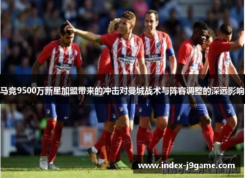 马竞9500万新星加盟带来的冲击对曼城战术与阵容调整的深远影响 马竞9500万新星加盟带来的冲击对曼城战术与阵容调整的深远影响